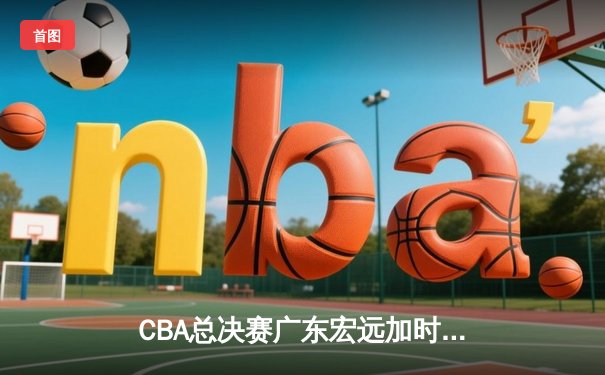 CBA总决赛广东宏远加时险胜辽宁本钢 胡明轩关键三分锁定胜局
