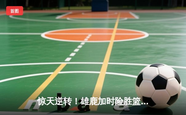 惊天逆转！雄鹿加时险胜篮网，字母哥44+14+7主宰双加时鏖战