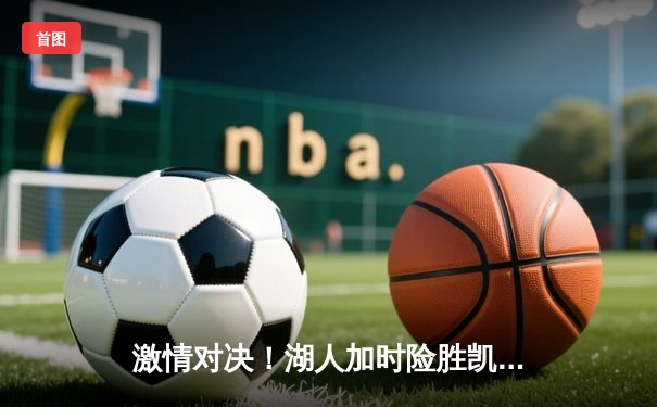 激情对决！湖人加时险胜凯尔特人，詹姆斯独揽三双率队逆转