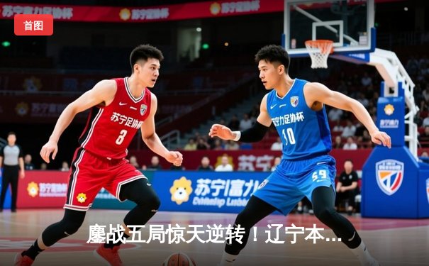 鏖战五局惊天逆转！辽宁本钢3-2广东宏远夺CBA半决赛赛点