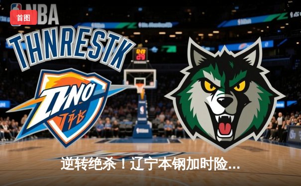 逆转绝杀！辽宁本钢加时险胜广东宏远，赵继伟37分创生涯新高