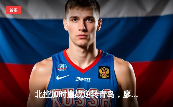 北控加时鏖战逆转青岛，廖三宁41分创生涯新高